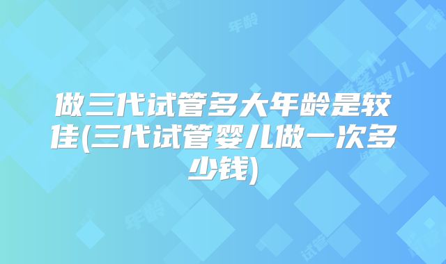 做三代试管多大年龄是较佳(三代试管婴儿做一次多少钱)