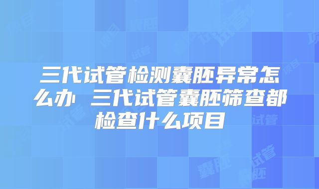 三代试管检测囊胚异常怎么办 三代试管囊胚筛查都检查什么项目