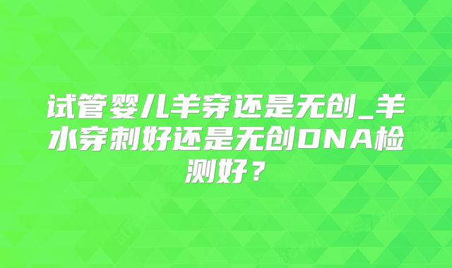 试管婴儿羊穿还是无创_羊水穿刺好还是无创DNA检测好？