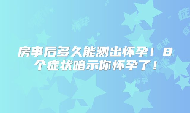 房事后多久能测出怀孕！8个症状暗示你怀孕了！
