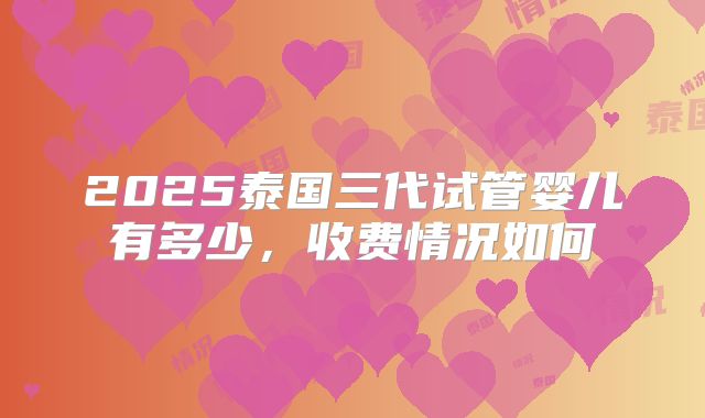 2025泰国三代试管婴儿有多少,收费情况如何