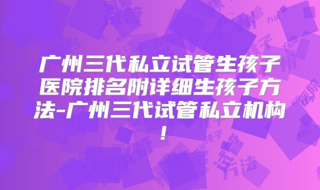 广州三代私立试管生孩子医院排名附详细生孩子方法-广州三代试管私立机构!