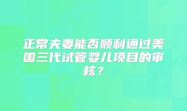 正常夫妻能否顺利通过美国三代试管婴儿项目的审核？