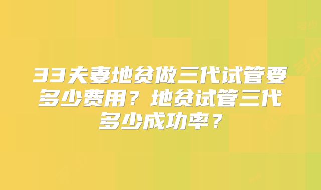 33夫妻地贫做三代试管要多少费用？地贫试管三代多少成功率？