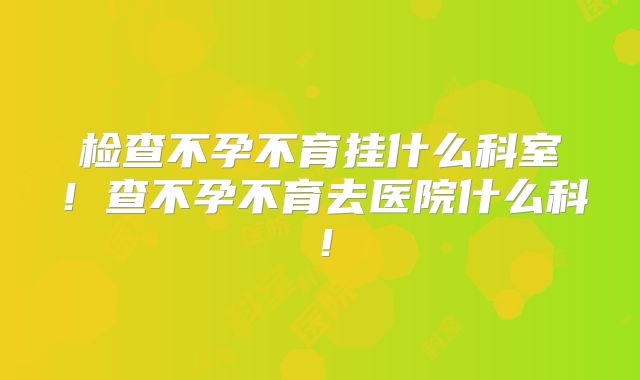 检查不孕不育挂什么科室!查不孕不育去医院什么科!