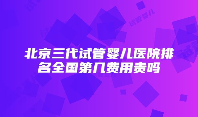 北京三代试管婴儿医院排名全国第几费用贵吗