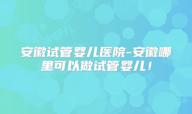 安徽试管婴儿医院-安徽哪里可以做试管婴儿！