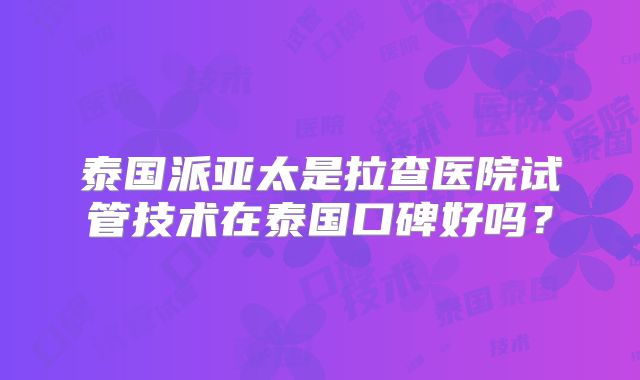 泰国派亚太是拉查医院试管技术在泰国口碑好吗?