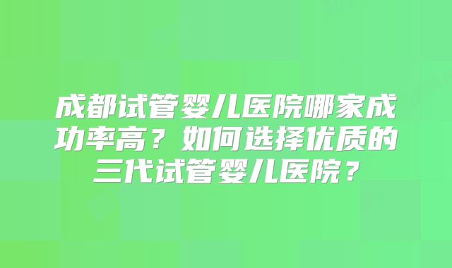 成都试管婴儿医院哪家成功率高?如何选择优质的三代试管婴儿医院?