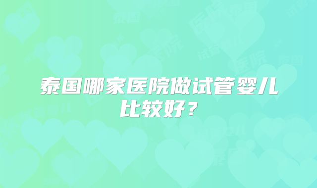 泰国哪家医院做试管婴儿比较好？