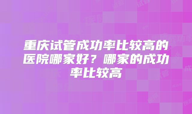 重庆试管成功率比较高的医院哪家好？哪家的成功率比较高