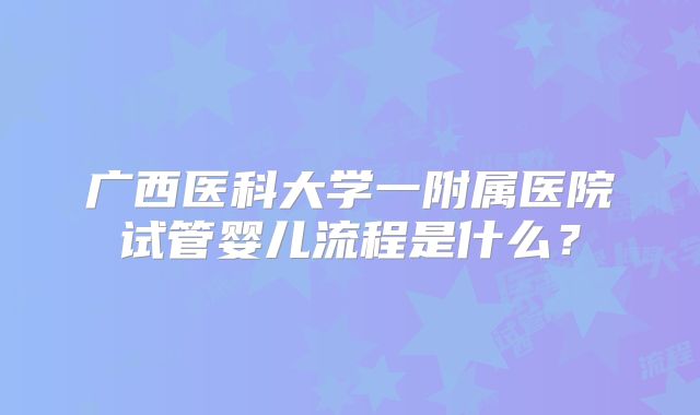 广西医科大学一附属医院试管婴儿流程是什么？