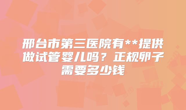 邢台市第三医院有**提供做试管婴儿吗?正规卵子需要多少钱