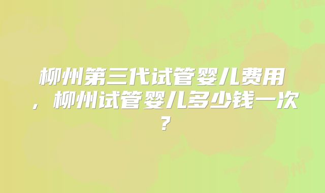 柳州第三代试管婴儿费用，柳州试管婴儿多少钱一次？