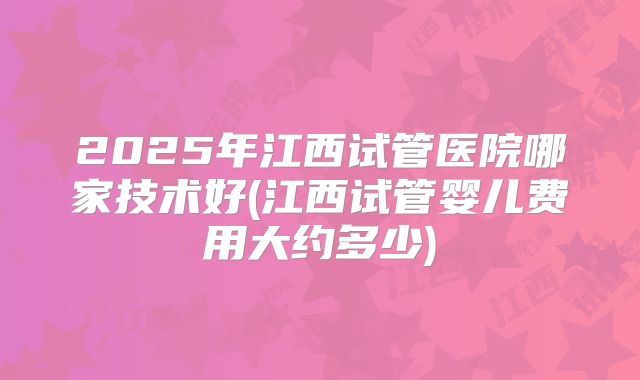2025年江西试管医院哪家技术好(江西试管婴儿费用大约多少)