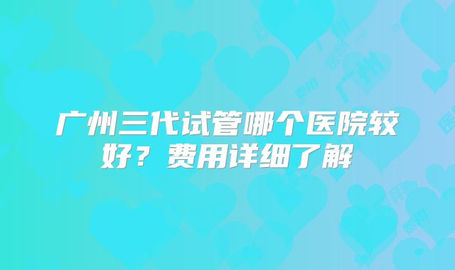 广州三代试管哪个医院较好？费用详细了解
