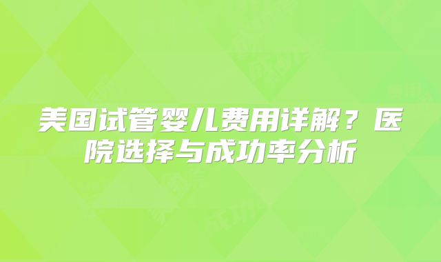 美国试管婴儿费用详解？医院选择与成功率分析