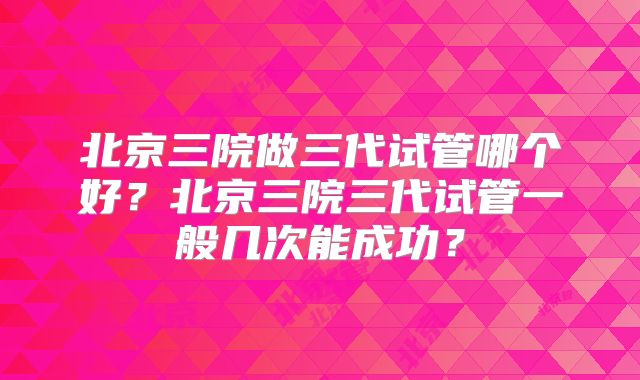 北京三院做三代试管哪个好？北京三院三代试管一般几次能成功？