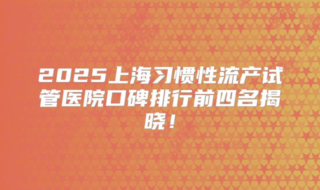 2025上海习惯性流产试管医院口碑排行前四名揭晓！
