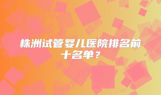 株洲试管婴儿医院排名前十名单？