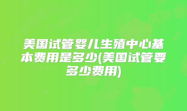 美国试管婴儿生殖中心基本费用是多少(美国试管要多少费用)