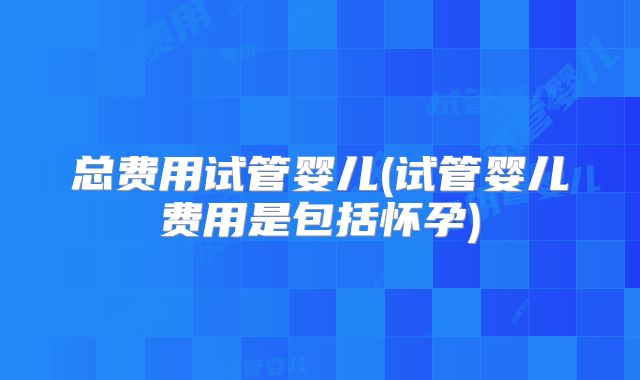 总费用试管婴儿(试管婴儿费用是包括怀孕)