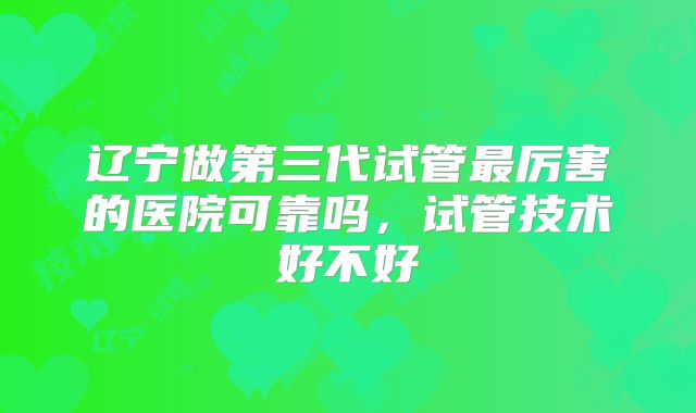 辽宁做第三代试管最厉害的医院可靠吗，试管技术好不好