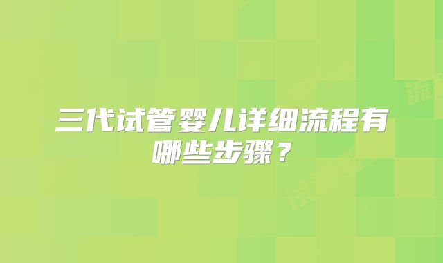 三代试管婴儿详细流程有哪些步骤?
