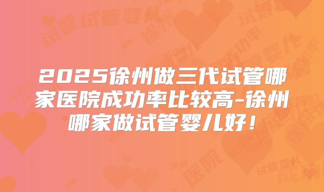 2025徐州做三代试管哪家医院成功率比较高-徐州哪家做试管婴儿好！