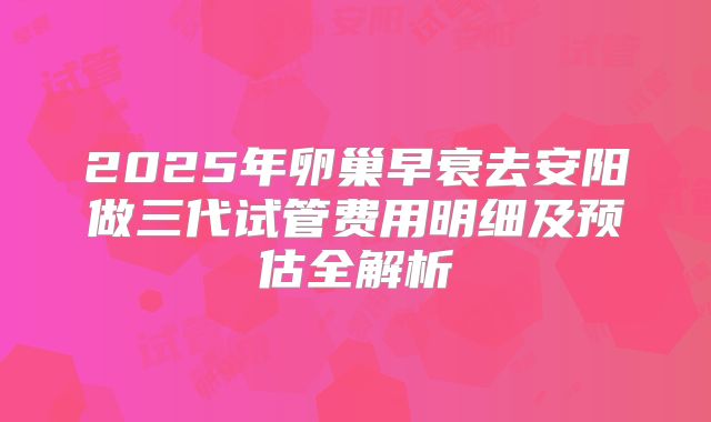 2025年卵巢早衰去安阳做三代试管费用明细及预估全解析