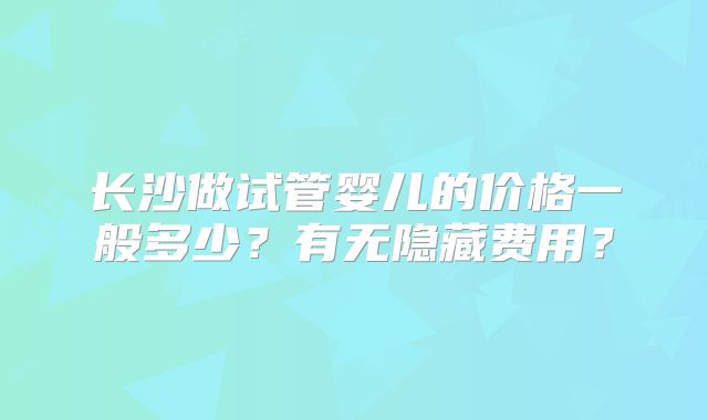 长沙做试管婴儿的价格一般多少？有无隐藏费用？
