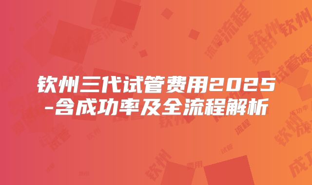 钦州三代试管费用2025-含成功率及全流程解析