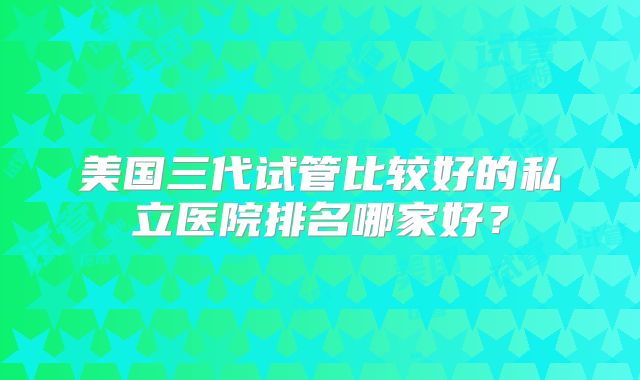 美国三代试管比较好的私立医院排名哪家好？