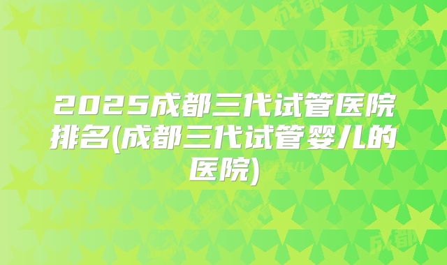 2025成都三代试管医院排名(成都三代试管婴儿的医院)
