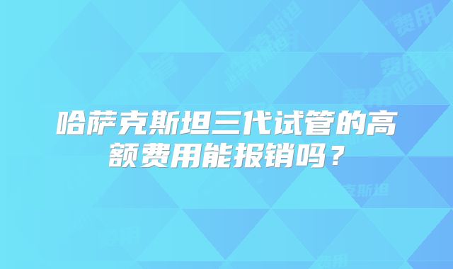哈萨克斯坦三代试管的高额费用能报销吗?