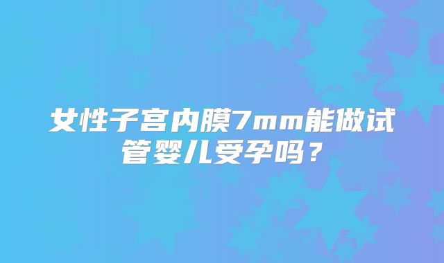 女性子宫内膜7mm能做试管婴儿受孕吗？