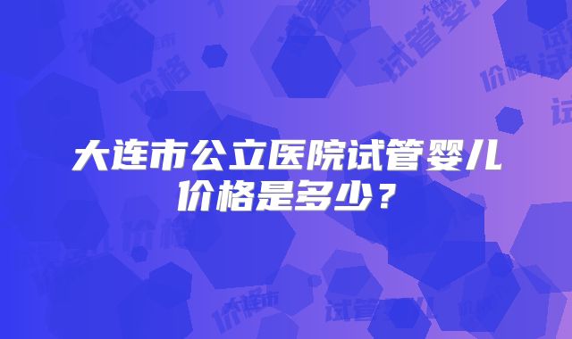 大连市公立医院试管婴儿价格是多少?