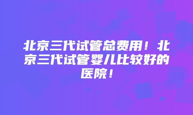 北京三代试管总费用！北京三代试管婴儿比较好的医院！