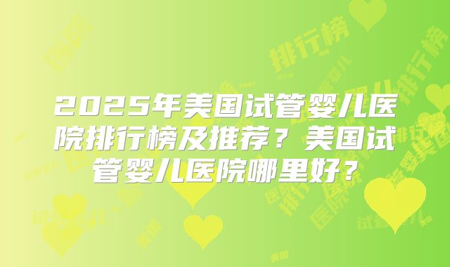 2025年美国试管婴儿医院排行榜及推荐？美国试管婴儿医院哪里好？