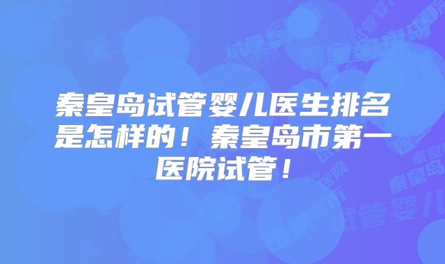 秦皇岛试管婴儿医生排名是怎样的！秦皇岛市第一医院试管！