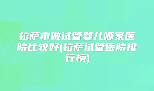 拉萨市做试管婴儿哪家医院比较好(拉萨试管医院排行榜)