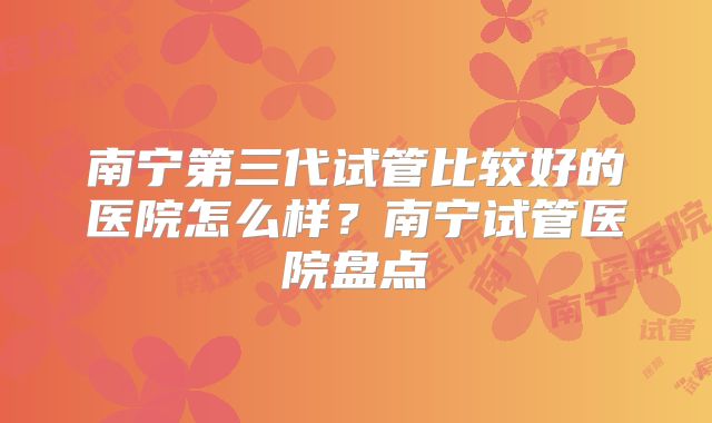 南宁第三代试管比较好的医院怎么样?南宁试管医院盘点