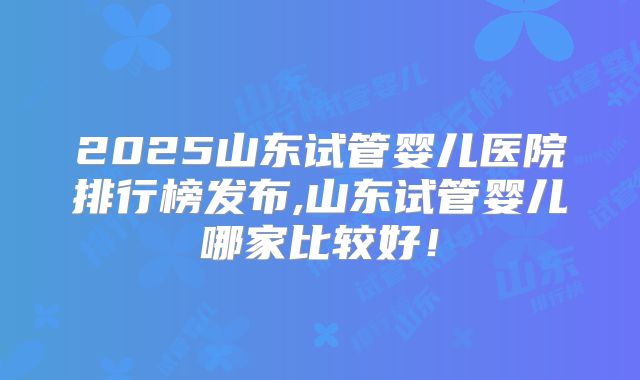 2025山东试管婴儿医院排行榜发布,山东试管婴儿哪家比较好！