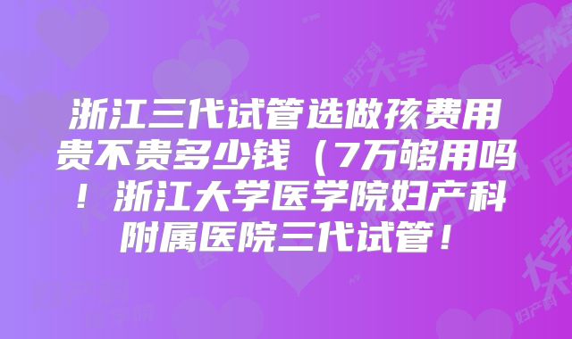 浙江三代试管选做孩费用贵不贵多少钱（7万够用吗！浙江大学医学院妇产科附属医院三代试管！
