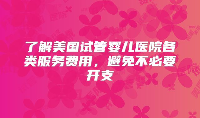 了解美国试管婴儿医院各类服务费用，避免不必要开支