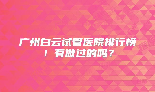 广州白云试管医院排行榜!有做过的吗?