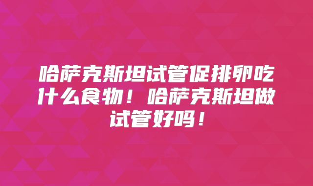 哈萨克斯坦试管促排卵吃什么食物！哈萨克斯坦做试管好吗！