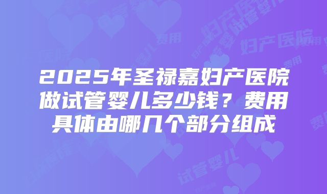 2025年圣禄嘉妇产医院做试管婴儿多少钱？费用具体由哪几个部分组成