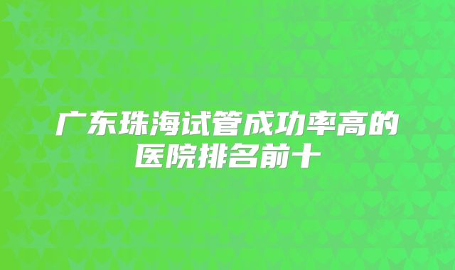 广东珠海试管成功率高的医院排名前十
