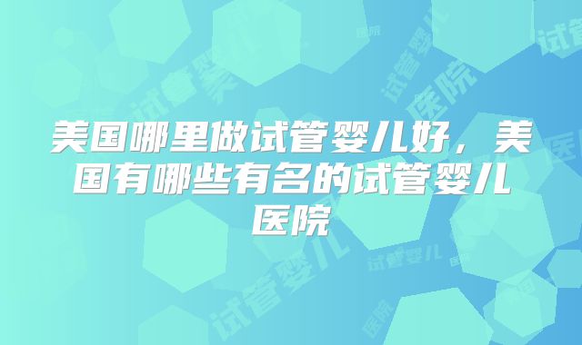 美国哪里做试管婴儿好，美国有哪些有名的试管婴儿医院